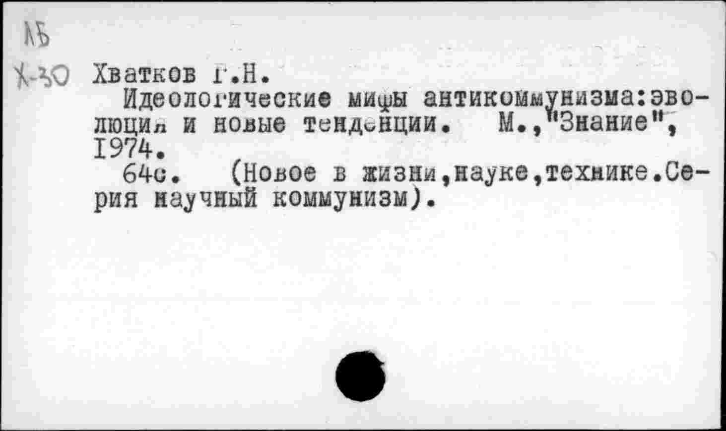 ﻿Хватков г.Н.
Идеологические миу^ы антикоммунизма:эво-люцил и новые тенденции. М./‘Знание’’, 1974.
64е. (Новое в жизни,науке,технике.Серия научный коммунизм}.